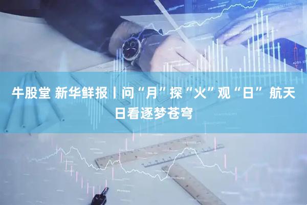 牛股堂 新华鲜报丨问“月”探“火”观“日” 航天日看逐梦苍穹